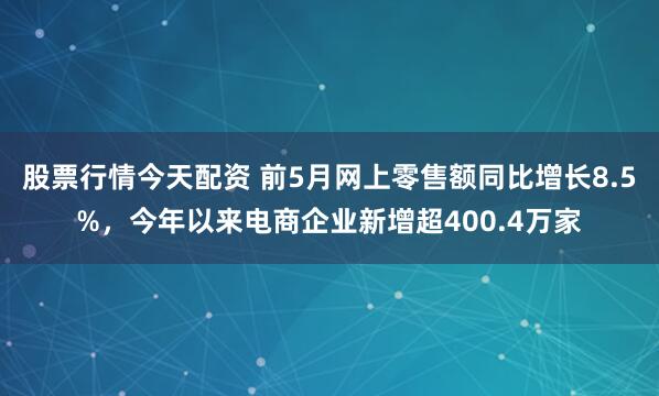 股票行情今天配资 前5月网上零售额同比增长8.5%，今年以来电商企业新增超400.4万家