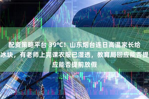 配资策略平台 39℃！山东烟台连日高温家长给教室送冰块，有老师上完课衣服已湿透，教育局回应能否提前放假