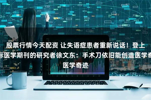 股票行情今天配资 让失语症患者重新说话！登上国际医学期刊的研究者徐文东：手术刀依旧能创造医学奇迹