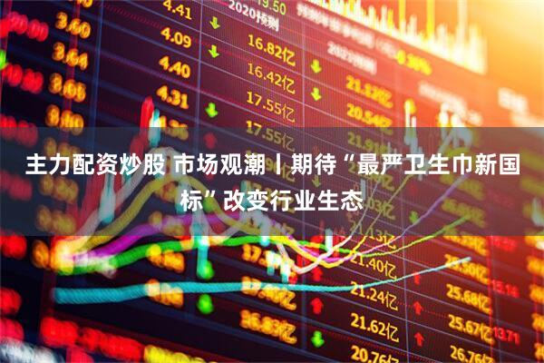 主力配资炒股 市场观潮丨期待“最严卫生巾新国标”改变行业生态