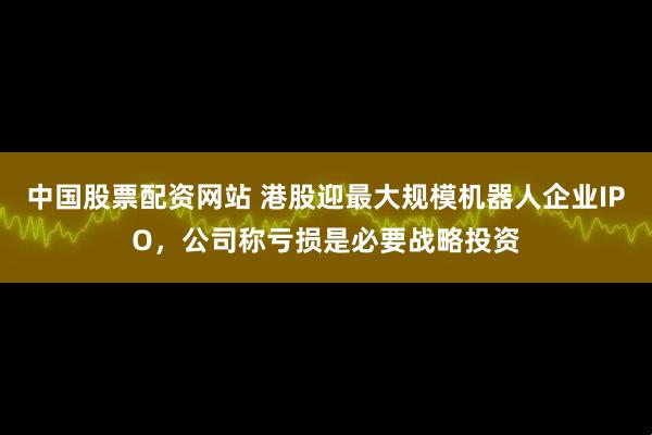 中国股票配资网站 港股迎最大规模机器人企业IPO，公司称亏损是必要战略投资