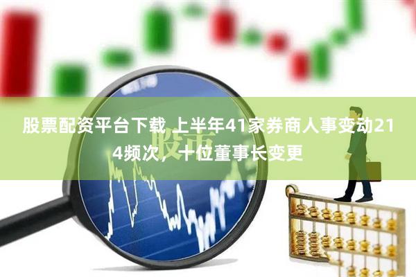 股票配资平台下载 上半年41家券商人事变动214频次，十位董事长变更