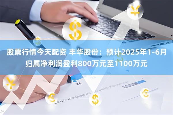 股票行情今天配资 丰华股份：预计2025年1-6月归属净利润盈利800万元至1100万元