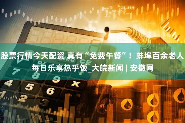 股票行情今天配资 真有“免费午餐”！蚌埠百余老人每日乐享热乎饭_大皖新闻 | 安徽网