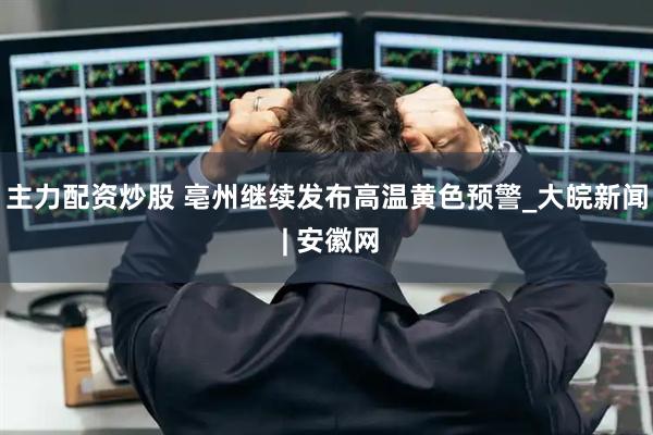 主力配资炒股 ﻿亳州继续发布高温黄色预警_大皖新闻 | 安徽网