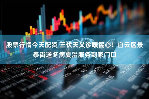 股票行情今天配资 三伏天义诊暖民心！白云区景泰街送冬病夏治服务到家门口