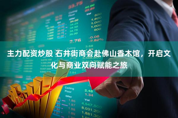 主力配资炒股 石井街商会赴佛山香木馆，开启文化与商业双向赋能之旅