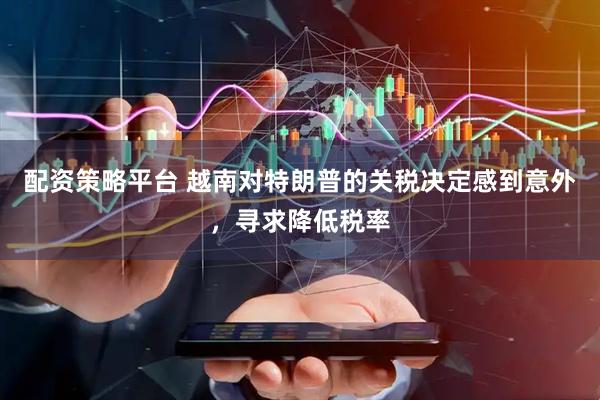 配资策略平台 越南对特朗普的关税决定感到意外，寻求降低税率