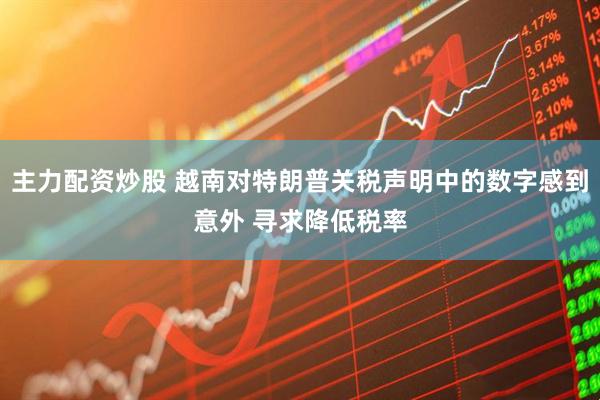 主力配资炒股 越南对特朗普关税声明中的数字感到意外 寻求降低税率