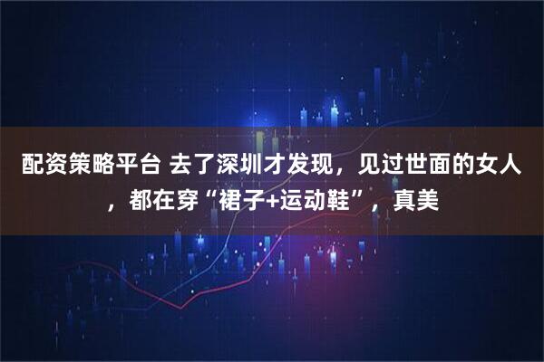 配资策略平台 去了深圳才发现，见过世面的女人，都在穿“裙子+运动鞋”，真美