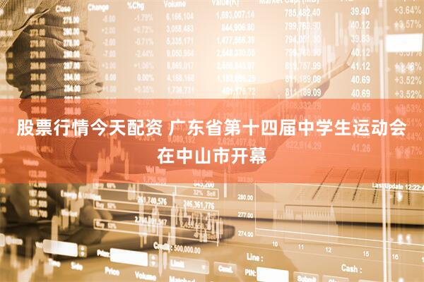股票行情今天配资 广东省第十四届中学生运动会在中山市开幕