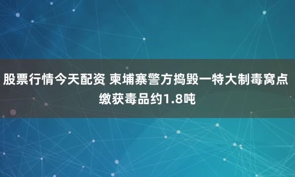 股票行情今天配资 柬埔寨警方捣毁一特大制毒窝点 缴获毒品约1.8吨