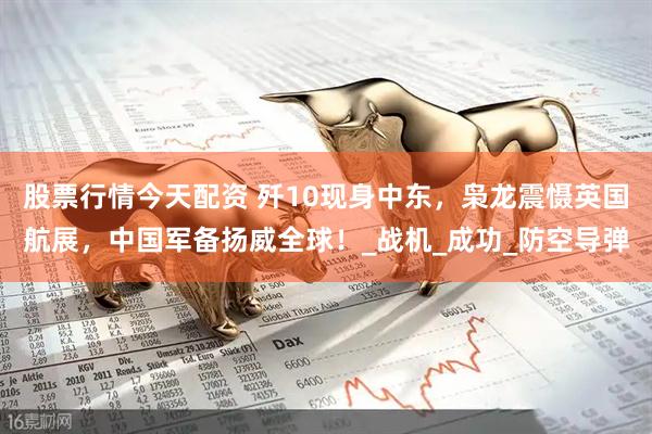股票行情今天配资 歼10现身中东，枭龙震慑英国航展，中国军备扬威全球！_战机_成功_防空导弹