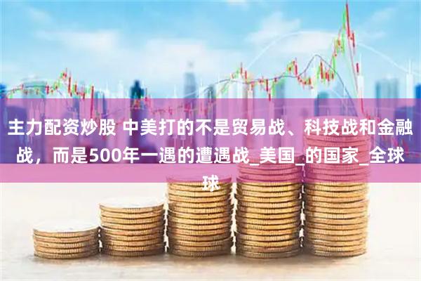 主力配资炒股 中美打的不是贸易战、科技战和金融战，而是500年一遇的遭遇战_美国_的国家_全球