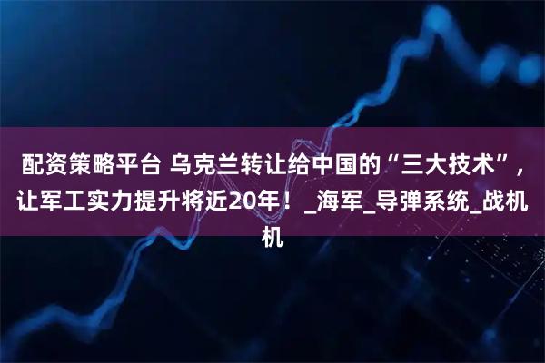 配资策略平台 乌克兰转让给中国的“三大技术”，让军工实力提升将近20年！_海军_导弹系统_战机