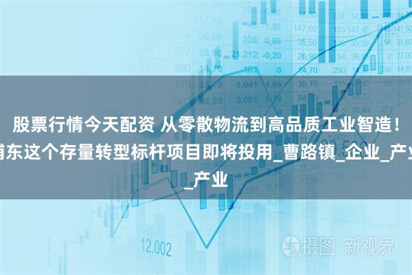 股票行情今天配资 从零散物流到高品质工业智造！浦东这个存量转型标杆项目即将投用_曹路镇_企业_产业