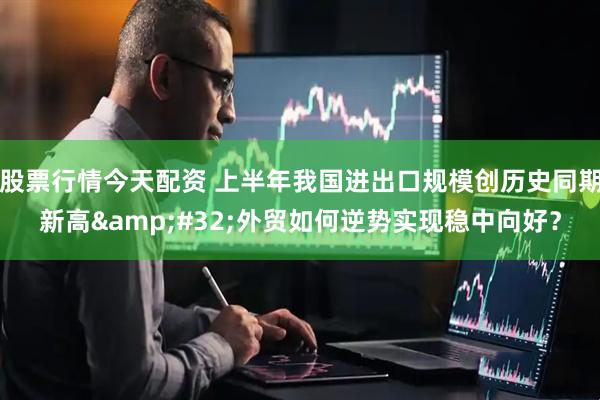 股票行情今天配资 上半年我国进出口规模创历史同期新高&#32;外贸如何逆势实现稳中向好？