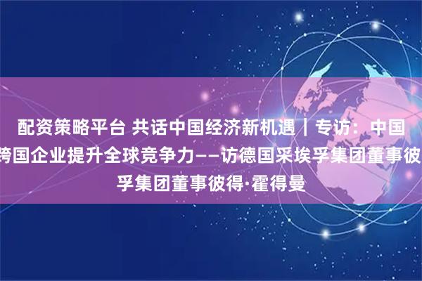 配资策略平台 共话中国经济新机遇｜专访：中国市场助力跨国企业提升全球竞争力——访德国采埃孚集团董事彼得·霍得曼
