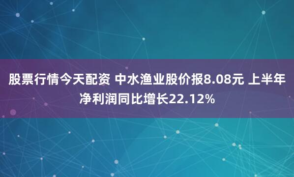 股票行情今天配资 中水渔业股价报8.08元 上半年净利润同比增长22.12%