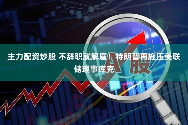 主力配资炒股 不辞职就解雇！特朗普再施压美联储理事库克