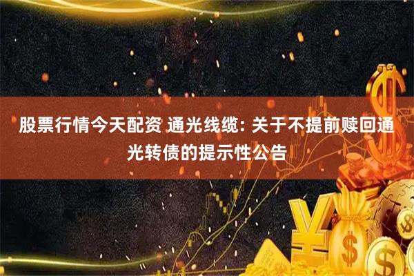 股票行情今天配资 通光线缆: 关于不提前赎回通光转债的提示性公告