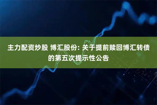 主力配资炒股 博汇股份: 关于提前赎回博汇转债的第五次提示性公告
