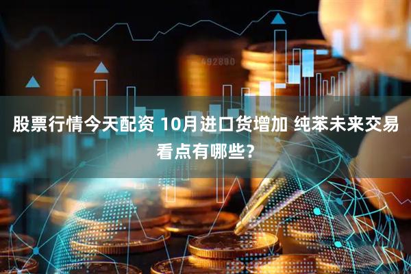 股票行情今天配资 10月进口货增加 纯苯未来交易看点有哪些？
