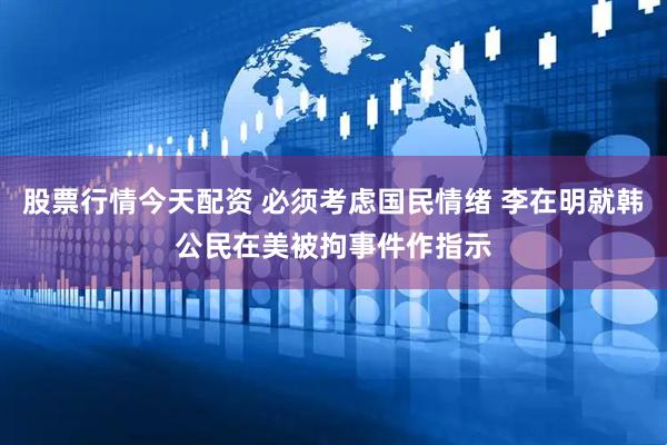 股票行情今天配资 必须考虑国民情绪 李在明就韩公民在美被拘事件作指示