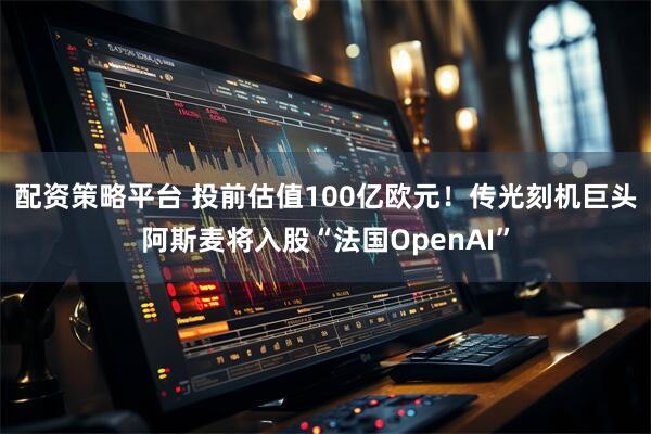 配资策略平台 投前估值100亿欧元！传光刻机巨头阿斯麦将入股“法国OpenAI”