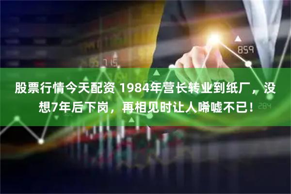 股票行情今天配资 1984年营长转业到纸厂，没想7年后下岗，再相见时让人唏嘘不已！