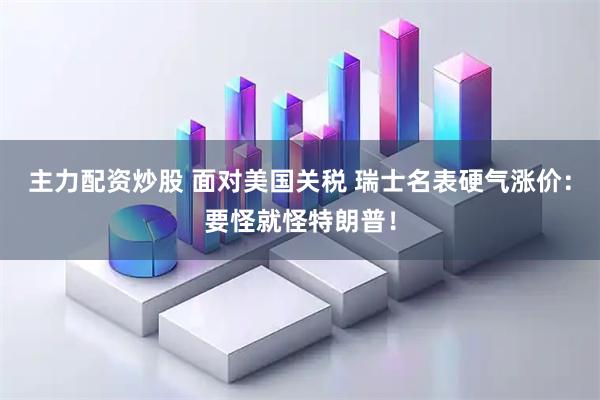 主力配资炒股 面对美国关税 瑞士名表硬气涨价：要怪就怪特朗普！