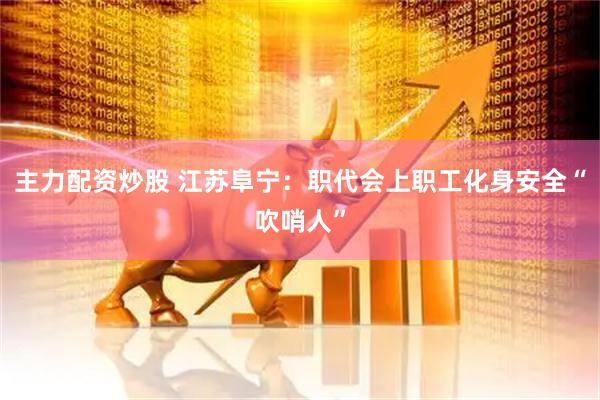 主力配资炒股 江苏阜宁：职代会上职工化身安全“吹哨人”
