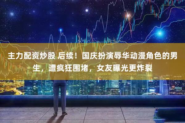 主力配资炒股 后续！国庆扮演辱华动漫角色的男生，遭疯狂围堵，女友曝光更炸裂